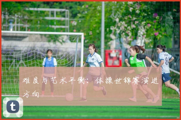 难度与艺术平衡：体操世锦赛演进方向