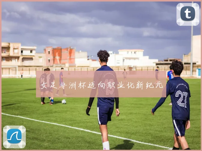 女足非洲杯迈向职业化新纪元