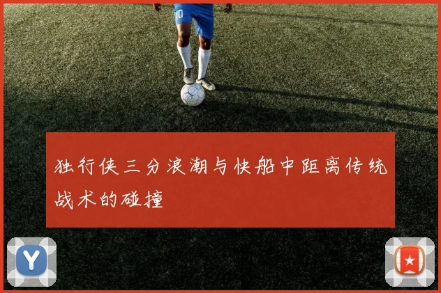 独行侠三分浪潮与快船中距离传统战术的碰撞