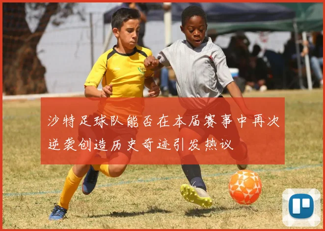 沙特足球队能否在本届赛事中再次逆袭创造历史奇迹引发热议