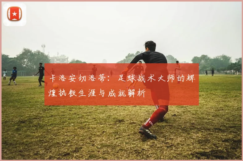 卡洛安切洛蒂：足球战术大师的辉煌执教生涯与成就解析