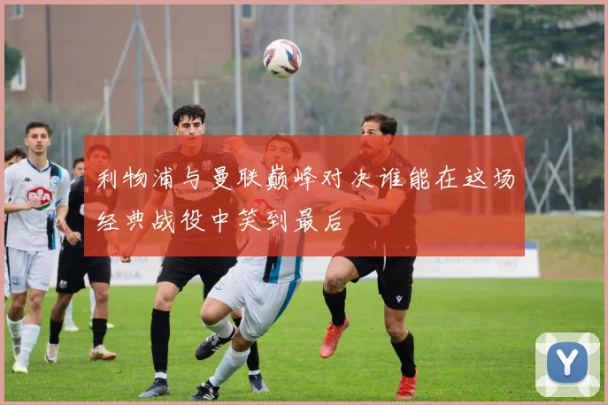 利物浦与曼联巅峰对决谁能在这场经典战役中笑到最后