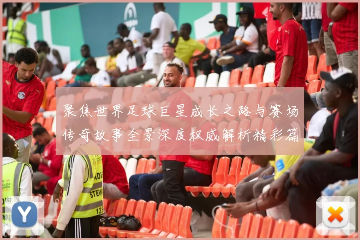 聚焦世界足球巨星成长之路与赛场传奇故事全景深度权威解析精彩篇章