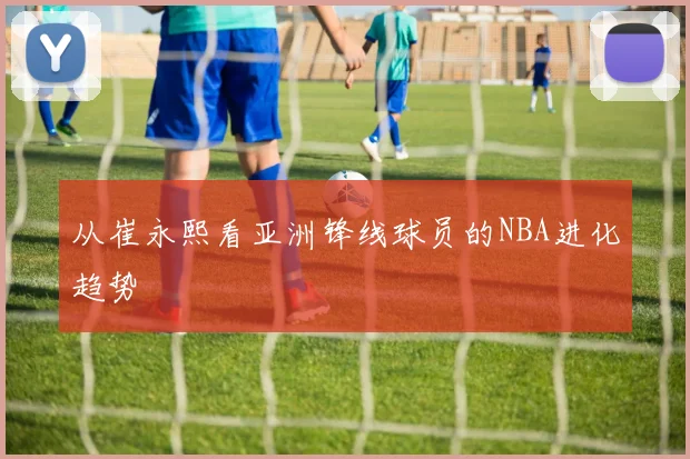 从崔永熙看亚洲锋线球员的NBA进化趋势