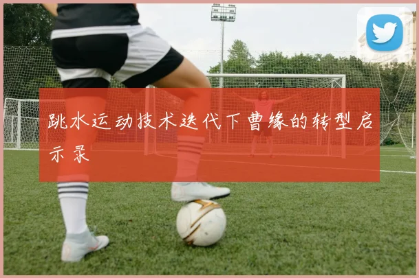 跳水运动技术迭代下曹缘的转型启示录