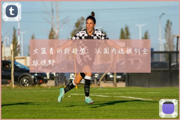 女篮青训新趋势：从国内选拔到全球视野