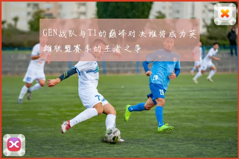 GEN战队与T1的巅峰对决谁将成为英雄联盟赛季的王者之争