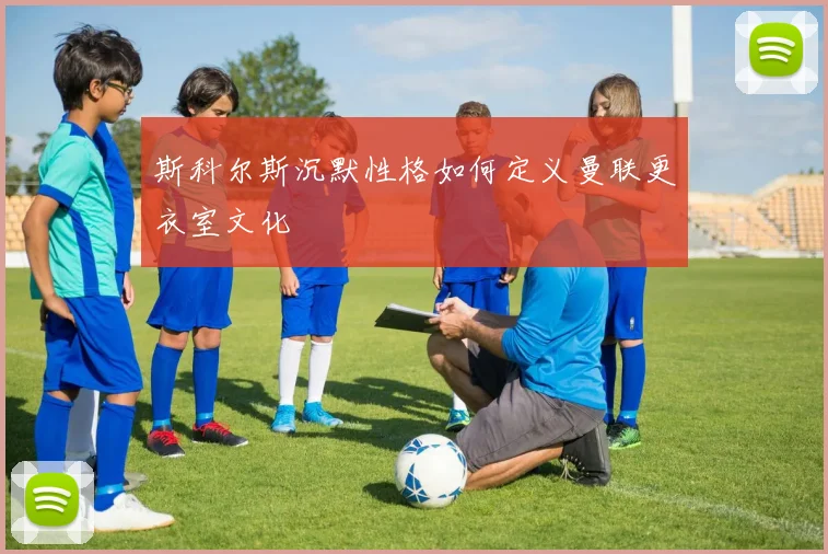斯科尔斯沉默性格如何定义曼联更衣室文化