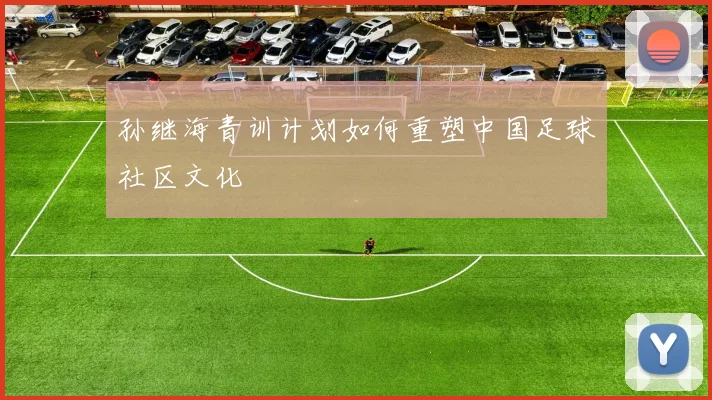 孙继海青训计划如何重塑中国足球社区文化